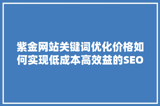 紫金网站关键词优化价格如何实现低成本高效益的SEO步骤 紫金网站关键词优化价格如何实现低成本高效益的SEO步骤