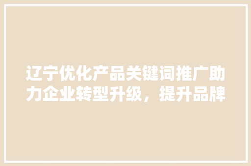 辽宁优化产品关键词推广助力企业转型升级，提升品牌影响力
