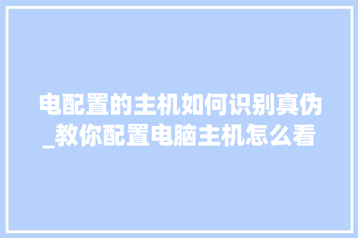 电配置的主机如何识别真伪_教你配置电脑主机怎么看型号 电脑基础