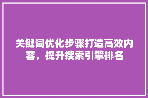 关键词优化步骤打造高效内容,提升搜索引擎排名 关键词优化步骤打造高效内容,提升搜索引擎排名