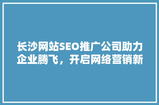 长沙网站SEO推广公司助力企业腾飞，开启网络营销新篇章