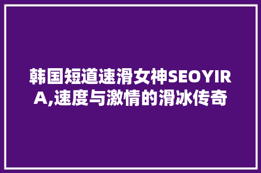 韩国短道速滑女神SEOYIRA,速度与激情的滑冰传奇