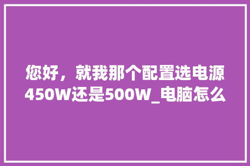 您好,就我那个配置选电源450W还是500W_电脑怎么看配置选电源还是电源 您好,就我那个配置选电源450W还是500W_电脑怎么看配置选电源还是电源