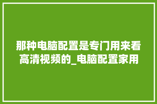 那种电脑配置是专门用来看高清视频的_电脑配置家用视频怎么看的