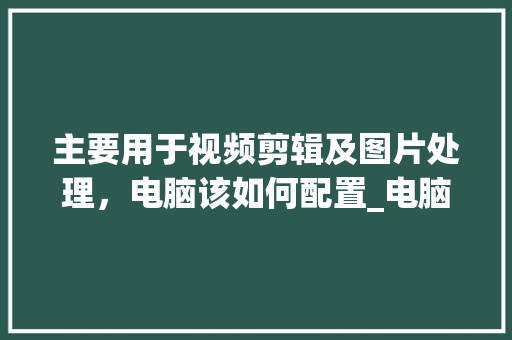 主要用于视频剪辑及图片处理，电脑该如何配置_电脑配置视频图怎么看的