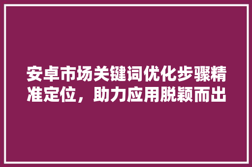 安卓市场关键词优化步骤精准定位,助力应用脱颖而出 安卓市场关键词优化步骤精准定位,助力应用脱颖而出