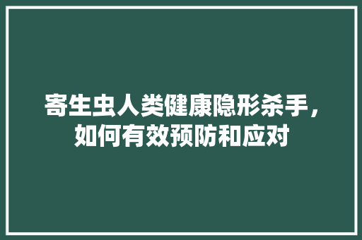 寄生虫人类健康隐形杀手，如何有效预防和应对
