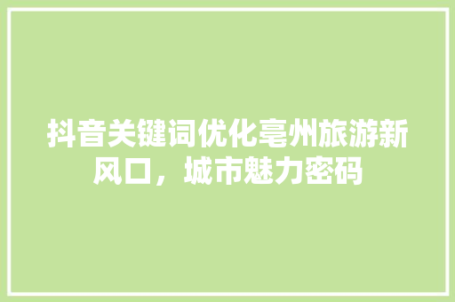 抖音关键词优化亳州旅游新风口，城市魅力密码
