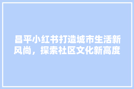 昌平小红书打造城市生活新风尚，探索社区文化新高度