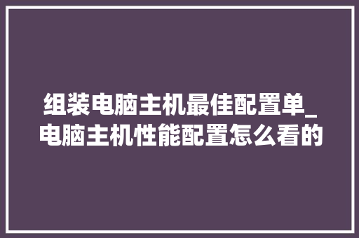 组装电脑主机最佳配置单_电脑主机性能配置怎么看的