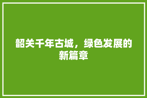 韶关千年古城,绿色发展的新篇章 韶关千年古城,绿色发展的新篇章