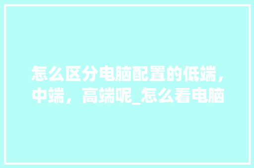 怎么区分电脑配置的低端，中端，高端呢_怎么看电脑配置合理不合理