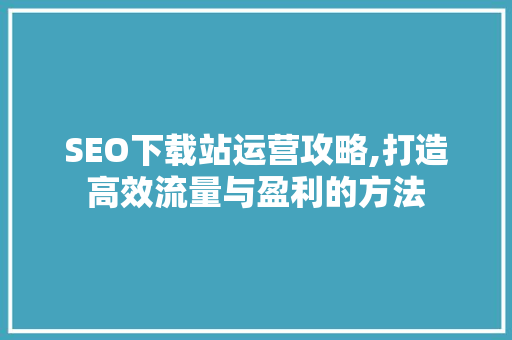 SEO下载站运营攻略,打造高效流量与盈利的方法 SEO下载站运营攻略,打造高效流量与盈利的方法