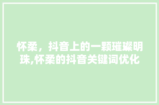 怀柔，抖音上的一颗璀璨明珠,怀柔的抖音关键词优化之路