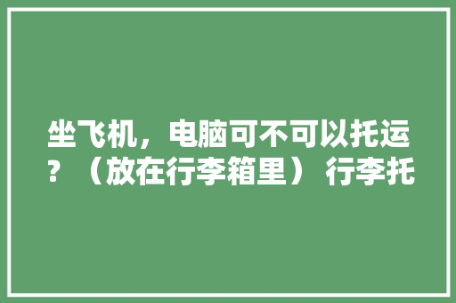 坐飞机，电脑可不可以托运？（放在行李箱里） 行李托运在安检前还是安检后「飞机电脑基础知识大全」