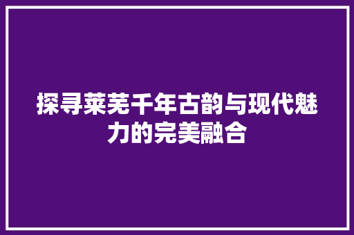 探寻莱芜千年古韵与现代魅力的完美融合
