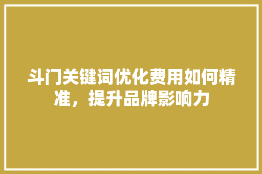 斗门关键词优化费用如何精准,提升品牌影响力 斗门关键词优化费用如何精准,提升品牌影响力