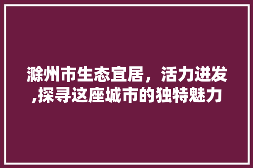 滁州市生态宜居,活力迸发,探寻这座城市的独特魅力 滁州市生态宜居,活力迸发,探寻这座城市的独特魅力