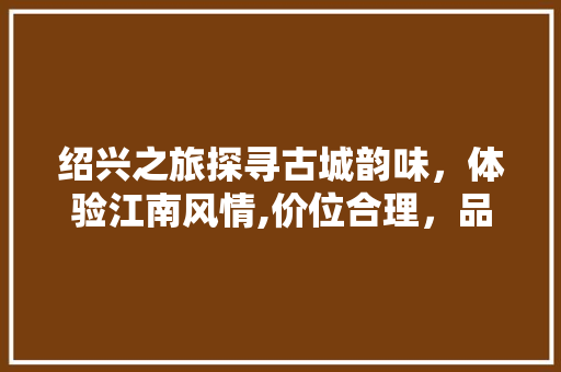 绍兴之旅探寻古城韵味，体验江南风情,价位合理，品质非凡