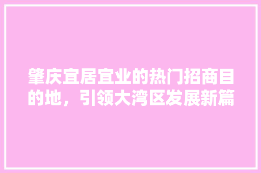 肇庆宜居宜业的热门招商目的地，引领大湾区发展新篇章