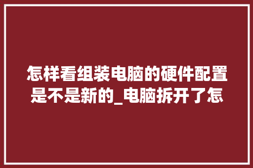 怎样看组装电脑的硬件配置是不是新的_电脑拆开了怎么看配置参数