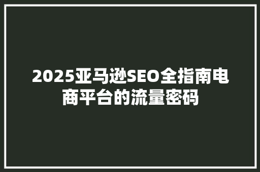 2025亚马逊SEO全指南电商平台的流量密码