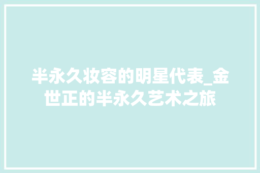 半永久妆容的明星代表_金世正的半永久艺术之旅 半永久妆容的明星代表_金世正的半永久艺术之旅
