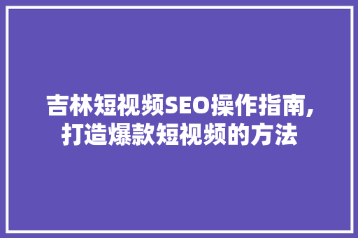 吉林短视频SEO操作指南,打造爆款短视频的方法