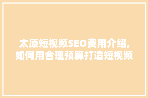 太原短视频SEO费用介绍,如何用合理预算打造短视频爆款