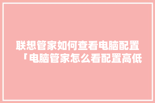 联想管家如何查看电脑配置「电脑管家怎么看配置高低啊」 联想管家如何查看电脑配置「电脑管家怎么看配置高低啊」 编程语言