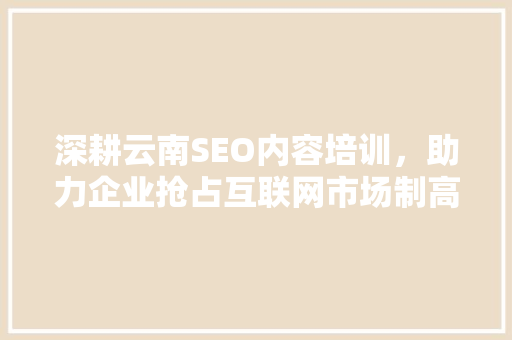 深耕云南SEO内容培训,助力企业抢占互联网市场制高点 深耕云南SEO内容培训,助力企业抢占互联网市场制高点