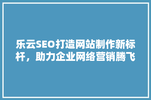 乐云SEO打造网站制作新标杆，助力企业网络营销腾飞