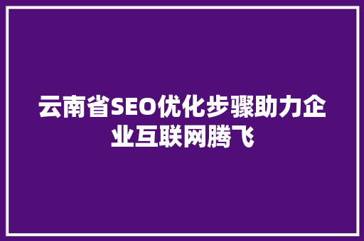 云南省SEO优化步骤助力企业互联网腾飞 云南省SEO优化步骤助力企业互联网腾飞