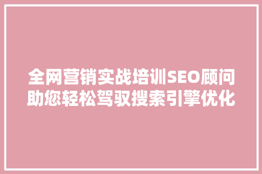 全网营销实战培训SEO顾问助您轻松驾驭搜索引擎优化