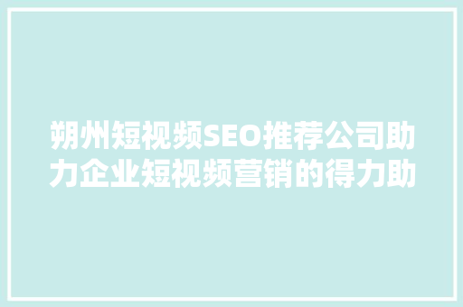 朔州短视频SEO推荐公司助力企业短视频营销的得力助手