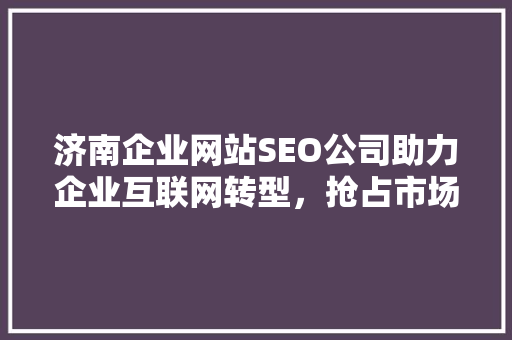 济南企业网站SEO公司助力企业互联网转型,抢占市场先机 济南企业网站SEO公司助力企业互联网转型,抢占市场先机