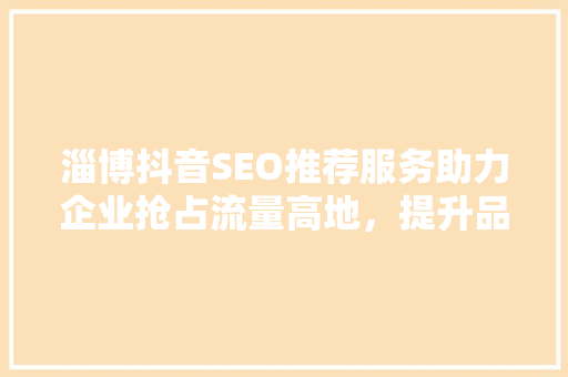 淄博抖音SEO推荐服务助力企业抢占流量高地，提升品牌影响力