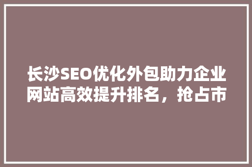 长沙SEO优化外包助力企业网站高效提升排名,抢占市场先机 长沙SEO优化外包助力企业网站高效提升排名,抢占市场先机
