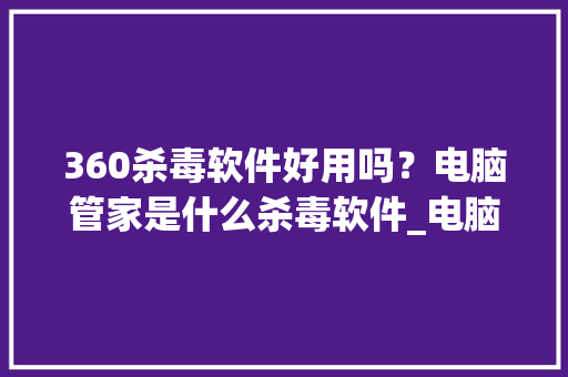 360杀毒软件好用吗？电脑管家是什么杀毒软件_电脑基础知识app下载安装