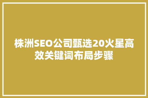 株洲SEO公司甄选20火星高效关键词布局步骤 株洲SEO公司甄选20火星高效关键词布局步骤