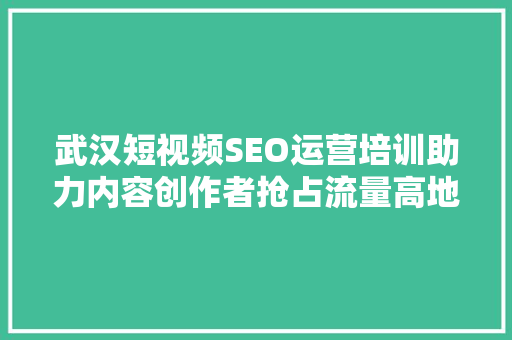 武汉短视频SEO运营培训助力内容创作者抢占流量高地 武汉短视频SEO运营培训助力内容创作者抢占流量高地