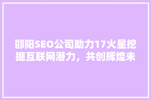 邵阳SEO公司助力17火星挖掘互联网潜力,共创辉煌未来 网络技术 邵阳SEO公司助力17火星挖掘互联网潜力,共创辉煌未来 网络技术