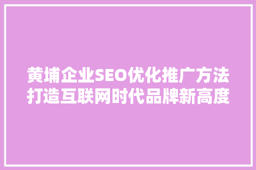 黄埔企业SEO优化推广方法打造互联网时代品牌新高度