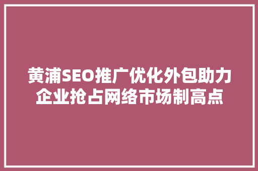 黄浦SEO推广优化外包助力企业抢占网络市场制高点