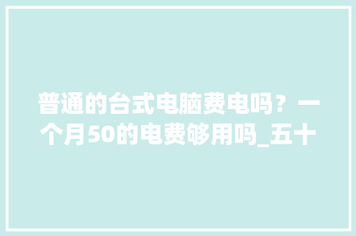 普通的台式电脑费电吗?一个月50的电费够用吗_五十岁学电脑难吗 普通的台式电脑费电吗?一个月50的电费够用吗_五十岁学电脑难吗