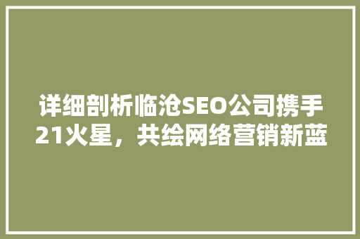 详细剖析临沧SEO公司携手21火星,共绘网络营销新蓝图 详细剖析临沧SEO公司携手21火星,共绘网络营销新蓝图