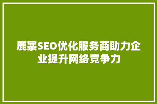 鹿寨SEO优化服务商助力企业提升网络竞争力 鹿寨SEO优化服务商助力企业提升网络竞争力