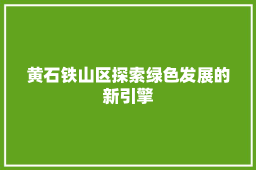 黄石铁山区探索绿色发展的新引擎 黄石铁山区探索绿色发展的新引擎