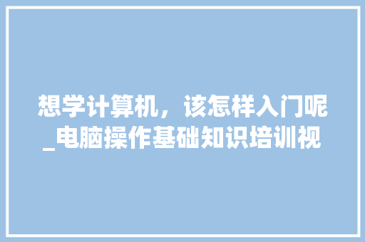 想学计算机,该怎样入门呢_电脑操作基础知识培训视频 想学计算机,该怎样入门呢_电脑操作基础知识培训视频