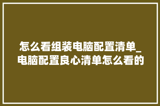怎么看组装电脑配置清单_电脑配置良心清单怎么看的 怎么看组装电脑配置清单_电脑配置良心清单怎么看的